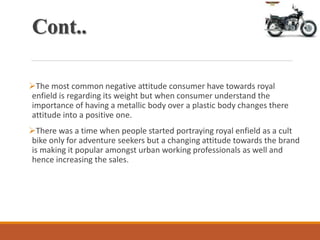 Cont..
The most common negative attitude consumer have towards royal
enfield is regarding its weight but when consumer understand the
importance of having a metallic body over a plastic body changes there
attitude into a positive one.
There was a time when people started portraying royal enfield as a cult
bike only for adventure seekers but a changing attitude towards the brand
is making it popular amongst urban working professionals as well and
hence increasing the sales.
 