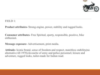 FIELD 1:
Product attributes- Strong engine, power, stability and rugged looks.
Consumer attributes- Free Spirited, sporty, responsible, positive, bike
enthusiast.
Message exposure- Advertisement, print media.
Attitude- Iconic brand, sense of freedom and respect, matchless stability(no
alternative till 1978),favourite of army and police personnel, leisure and
adventure, rugged looks, tailor-made for Indian road.
 