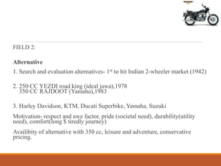 FIELD 2:
Alternative
1. Search and evaluation alternatives- 1st to hit Indian 2-wheeler market (1942)
2. 250 CC YEZDI road king (ideal jawa),1978
350 CC RAJDOOT (Yamaha),1983
3. Harley Davidson, KTM, Ducati Superbike, Yamaha, Suzuki
Motivation- respect and awe factor, pride (societal need), durability(utility
need), comfort(long $ tiredly journey)
Availibity of alternative with 350 cc, leisure and adventure, conservative
pricing.
 