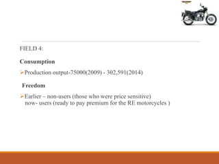 FIELD 4:
Consumption
Production output-75000(2009) - 302,591(2014)
Freedom
Earlier – non-users (those who were price sensitive)
now- users (ready to pay premium for the RE motorcycles )
 