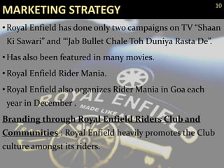 MARKETING STRATEGY
•Royal Enfield has done only two campaigns on TV “Shaan
Ki Sawari” and “‘Jab Bullet Chale Toh Duniya Rasta De”.
•Has also been featured in many movies.
•Royal Enfield Rider Mania.
•Royal Enfield also organizes Rider Mania in Goa each
year in December .
Branding through Royal Enfield Riders Club and
Communities : Royal Enfield heavily promotes the Club
culture amongst its riders.
10
 