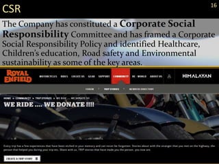 CSR 16
The Company has constituted a Corporate Social
Responsibility Committee and has framed a Corporate
Social Responsibility Policy and identified Healthcare,
Children’s education, Road safety and Environmental
sustainability as some of the key areas.
 