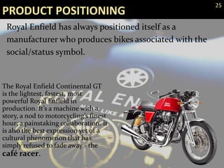 The Royal Enfield Continental GT
is the lightest, fastest, most
powerful Royal Enfield in
production. It’s a machine with a
story, a nod to motorcycling’s finest
hour; a painstaking collaboration. It
is also the best expression yet of a
cultural phenomenon that has
simply refused to fade away - the
café racer.
PRODUCT POSITIONING
Royal Enfield has always positioned itself as a
manufacturer who produces bikes associated with the
social/status symbol.
25
 