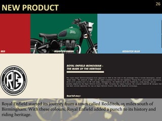 NEW PRODUCT
26
Royal Enfield started its journey from a town called Redditch, 15 miles south of
Birmingham. With these colours, Royal Enfield added a punch to its history and
riding heritage.
 