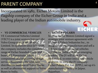 PARENT COMPANY
Incorporated in 1982, Eicher Motors Limited is the
flagship company of the Eicher Group in India and a
leading player of the Indian automobile industry.
• VE COMMERCIAL VEHICLES
VE Commercial Vehicles Limited
(VECV) is a joint venture between the
Volvo Group and Eicher Motors
Limited. In operation since July 2008,
the company includes the complete
range of Eicher branded trucks and
buses, VE Powertrain, Eicher’s
components and engineering design
services businesses, the sales and
distribution business of Volvo Trucks
as well as aftermarket support to Volvo
Buses in India.
• EICHER POLARIS
In 2012, Eicher Motors Limited signed a
strategic joint venture agreement with
US based Polaris Industries Inc., to
design, develop, manufacture and sell a
full new range of personal vehicles
suitable for India and other emerging
markets. The JV will allow Eicher
Motors Ltd. to enter into a new vehicle
segment. In 2013, the JV company-
Eicher Polaris Pvt. Ltd (EPPL), set up it’s
manufacturing facility in Jaipur,
Rajasthan.
4
 