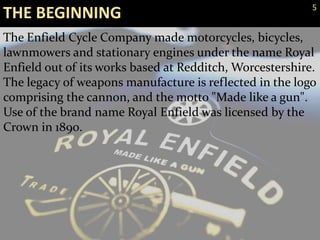 The Enfield Cycle Company made motorcycles, bicycles,
lawnmowers and stationary engines under the name Royal
Enfield out of its works based at Redditch, Worcestershire.
The legacy of weapons manufacture is reflected in the logo
comprising the cannon, and the motto "Made like a gun".
Use of the brand name Royal Enfield was licensed by the
Crown in 1890.
THE BEGINNING 5
 