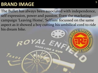 The Bullet has always been associated with independence,
self expression, power and passion. Even the marketing
campaign ‘Leaving Home’, ‘Selfism’ focussed on the same
aspect as it showed a boy cutting his umbilical cord to ride
his dream bike.
BRAND IMAGE
9
 