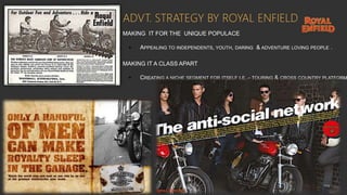 ADVT. STRATEGY BY ROYAL ENFIELD
MAKING IT FOR THE UNIQUE POPULACE
• APPEALING TO INDEPENDENTS, YOUTH, DARING & ADVENTURE LOVING PEOPLE .
MAKING IT A CLASS APART
• CREATING A NICHE SEGMENT FOR ITSELF I.E.,- TOURING & CROSS COUNTRY PLATFORM
 