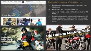 MAKING EXCLUSIVITY IT’S CHARACTER
• ESTABLISHING MERCHANDISING OUTLETS FOR ITS FAN
FOLLOWING.
• PROMOTING RE EXCLUSIVE SILENCERS
• ALLOWING PERSONALIZED CUSTOMIZATION ON EACH RE
MODELS.
• PROMOTING DIFFERENT CHARACTERS TO DIFFERENT RE
MODELS CLASS .I.E., -HIMALAYAN BUILT FOR RUGGED &
LOFTY TERRAINS, CLASSIC MODELS FOR CLASSIC RETRO
LOOKS.
 