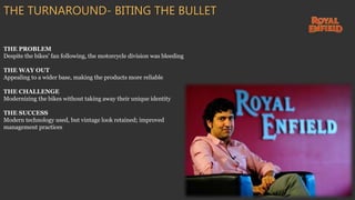 THE PROBLEM
Despite the bikes' fan following, the motorcycle division was bleeding
THE WAY OUT
Appealing to a wider base, making the products more reliable
THE CHALLENGE
Modernizing the bikes without taking away their unique identity
THE SUCCESS
Modern technology used, but vintage look retained; improved
management practices
THE TURNAROUND- BITING THE BULLET
 