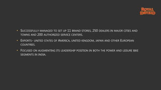 • SUCCESSFULLY MANAGED TO SET UP 11 BRAND STORES, 250 DEALERS IN MAJOR CITIES AND
TOWNS AND 200 AUTHORIZED SERVICE CENTERS.
• EXPORTS- UNITED STATES OF AMERICA, UNITED KINGDOM, JAPAN AND OTHER EUROPEAN
COUNTRIES.
• FOCUSED ON AUGMENTING ITS LEADERSHIP POSITION IN BOTH THE POWER AND LEISURE BIKE
SEGMENTS IN INDIA.
 