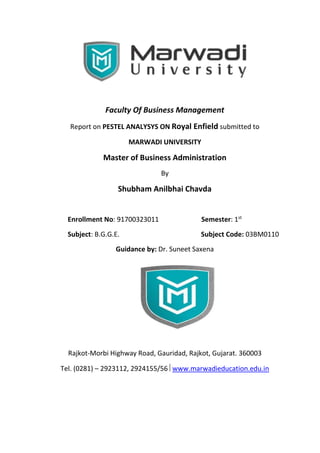 Faculty Of Business Management
Report on PESTEL ANALYSYS ON Royal Enfield submitted to
MARWADI UNIVERSITY
Master of Business Administration
By
Shubham Anilbhai Chavda
Enrollment No: 91700323011 Semester: 1st
Subject: B.G.G.E. Subject Code: 03BM0110
Guidance by: Dr. Suneet Saxena
Rajkot-Morbi Highway Road, Gauridad, Rajkot, Gujarat. 360003
Tel. (0281) – 2923112, 2924155/56 www.marwadieducation.edu.in
 