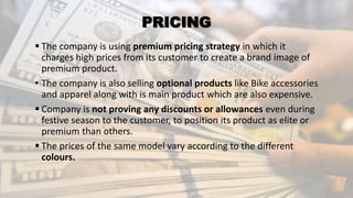 PRICING
 The company is using premium pricing strategy in which it
charges high prices from its customer to create a brand image of
premium product.
• The company is also selling optional products like Bike accessories
and apparel along with is main product which are also expensive.
 Company is not proving any discounts or allowances even during
festive season to the customer, to position its product as elite or
premium than others.
 The prices of the same model vary according to the different
colours.
 