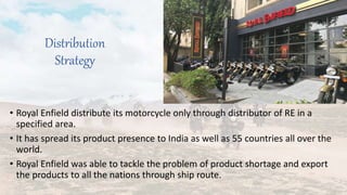 Distribution
Strategy
• Royal Enfield distribute its motorcycle only through distributor of RE in a
specified area.
• It has spread its product presence to India as well as 55 countries all over the
world.
• Royal Enfield was able to tackle the problem of product shortage and export
the products to all the nations through ship route.
 