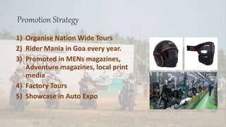 Promotion Strategy
1) Organise Nation Wide Tours
2) Rider Mania in Goa every year.
3) Promoted in MENs magazines,
Adventure magazines, local print
media
4) Factory Tours
5) Showcase in Auto Expo
 