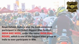 Royal Enfield, India is also the most consistent
participant in the India’s Biggest Bike Festival,
INDIA BIKE WEEK, under the name INDIA BULL
RIDERS, which is one of the biggest biker group in
India to ever participate in IBW.
 