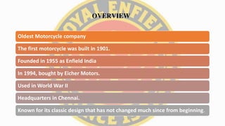 OVERVIEW
Oldest Motorcycle company
The first motorcycle was built in 1901.
Founded in 1955 as Enfield India
In 1994, bought by Eicher Motors.
Used in World War II
Headquarters in Chennai.
Known for its classic design that has not changed much since from beginning.
 