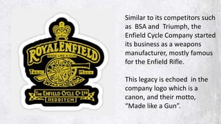 Similar to its competitors such
as BSA and Triumph, the
Enfield Cycle Company started
its business as a weapons
manufacturer, mostly famous
for the Enfield Rifle.
This legacy is echoed in the
company logo which is a
canon, and their motto,
“Made like a Gun”.
 