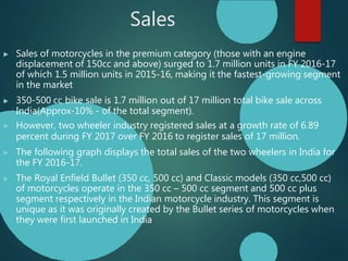 Sales
▶ Sales of motorcycles in the premium category (those with an engine
displacement of 150cc and above) surged to 1.7 million units in FY 2016-17
of which 1.5 million units in 2015-16, making it the fastest-growing segment
in the market
▶ 350-500 cc bike sale is 1.7 million out of 17 million total bike sale across
India(Approx-10% - of the total segment).
▶ However, two wheeler industry registered sales at a growth rate of 6.89
percent during FY 2017 over FY 2016 to register sales of 17 million.
▶ The following graph displays the total sales of the two wheelers in India for
the FY 2016-17.
▶ The Royal Enfield Bullet (350 cc, 500 cc) and Classic models (350 cc,500 cc)
of motorcycles operate in the 350 cc – 500 cc segment and 500 cc plus
segment respectively in the Indian motorcycle industry. This segment is
unique as it was originally created by the Bullet series of motorcycles when
they were first launched in India
 