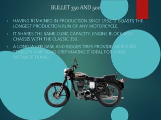 BULLET 350 AND 500
• HAVING REMAINED IN PRODUCTION SINCE 1932, IT BOASTS THE
LONGEST PRODUCTION RUN OF ANY MOTORCYCLE.
• IT SHARES THE SAME CUBIC CAPACITY, ENGINE BLOCK AND
CHASSIS WITH THE CLASSIC 350.
• A LONG WHEELBASE AND BIGGER TIRES PROVIDE INCREASED
STABILITY AND ROAD GRIP MAKING IT IDEAL FOR LONG
DISTANCE TRAVEL.
 