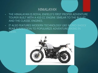 HIMALAYAN
• THE HIMALAYAN IS ROYAL ENFIELD’S FIRST PROPER ADVENTURE
TOURER BUILT WITH A 410 CC ENGINE SIMILAR TO THE BULLET
AND THE CLASSIC ENGINES.
• IT ALSO FEATURES MODERN TECHNOLOGY LIKE MONO-SHOCK
REAR SUSPENSION TO POPULARIZE ADVENTURE BIKING IN
INDIA.
 