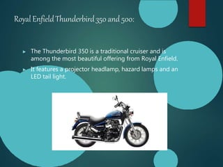 Royal EnfieldThunderbird350 and 500:
▶ The Thunderbird 350 is a traditional cruiser and is
among the most beautiful offering from Royal Enfield.
▶ It features a projector headlamp, hazard lamps and an
LED tail light.
 