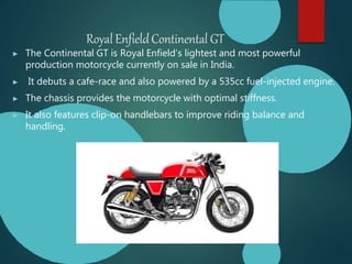 RoyalEnfieldContinental GT
▶ The Continental GT is Royal Enfield’s lightest and most powerful
production motorcycle currently on sale in India.
▶ It debuts a cafe-race and also powered by a 535cc fuel-injected engine.
▶ The chassis provides the motorcycle with optimal stiffness.
▶ It also features clip-on handlebars to improve riding balance and
handling.
 