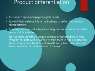 Product differentiation
▶ Customer’s social and psychological needs.
▶ Royal Enfield believes it is in the business of selling lifestyle, not
transportation.
▶ Creating customer value by sponsoring various adventure activities,
owner’s club activities.
▶ RE has come up with an unique initiative of Royal Enfield Driving
Program for both Men& women to train them to ride a motorcycle
from the very basic to all its enthusiasts and pillion riders who want
become a ‘rider’ in the true sense of the word.
 