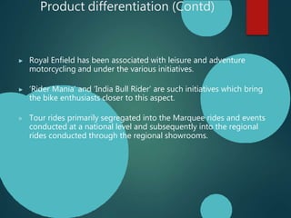 Product differentiation (Contd)
▶ Royal Enfield has been associated with leisure and adventure
motorcycling and under the various initiatives.
▶ ‘Rider Mania’ and ‘India Bull Rider’ are such initiatives which bring
the bike enthusiasts closer to this aspect.
▶ Tour rides primarily segregated into the Marquee rides and events
conducted at a national level and subsequently into the regional
rides conducted through the regional showrooms.
 