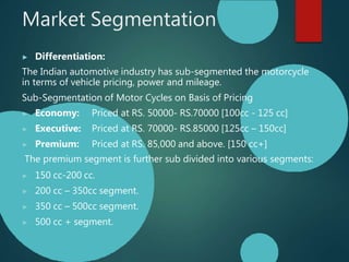 Market Segmentation
▶ Differentiation:
The Indian automotive industry has sub-segmented the motorcycle
in terms of vehicle pricing, power and mileage.
Sub-Segmentation of Motor Cycles on Basis of Pricing
▶ Economy: Priced at RS. 50000- RS.70000 [100cc - 125 cc]
▶ Executive: Priced at RS. 70000- RS.85000 [125cc – 150cc]
▶ Premium: Priced at RS. 85,000 and above. [150 cc+]
The premium segment is further sub divided into various segments:
▶ 150 cc-200 cc.
▶ 200 cc – 350cc segment.
▶ 350 cc – 500cc segment.
▶ 500 cc + segment.
 