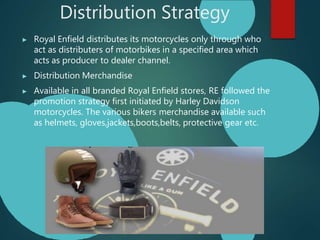 Distribution Strategy
▶ Royal Enfield distributes its motorcycles only through who
act as distributers of motorbikes in a specified area which
acts as producer to dealer channel.
▶ Distribution Merchandise
▶ Available in all branded Royal Enfield stores, RE followed the
promotion strategy first initiated by Harley Davidson
motorcycles. The various bikers merchandise available such
as helmets, gloves,jackets,boots,belts, protective gear etc.
 