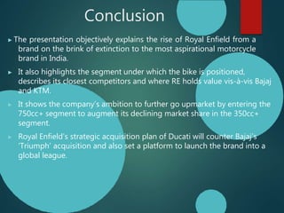Conclusion
▶ The presentation objectively explains the rise of Royal Enfield from a
brand on the brink of extinction to the most aspirational motorcycle
brand in India.
▶ It also highlights the segment under which the bike is positioned,
describes its closest competitors and where RE holds value vis-à-vis Bajaj
and KTM.
▶ It shows the company’s ambition to further go upmarket by entering the
750cc+ segment to augment its declining market share in the 350cc+
segment.
▶ Royal Enfield’s strategic acquisition plan of Ducati will counter Bajaj’s
‘Triumph’ acquisition and also set a platform to launch the brand into a
global league.
 