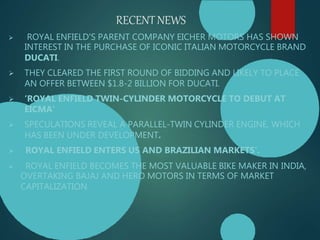 RECENTNEWS
 ROYAL ENFIELD'S PARENT COMPANY EICHER MOTORS HAS SHOWN
INTEREST IN THE PURCHASE OF ICONIC ITALIAN MOTORCYCLE BRAND
DUCATI.
 THEY CLEARED THE FIRST ROUND OF BIDDING AND LIKELY TO PLACE
AN OFFER BETWEEN $1.8-2 BILLION FOR DUCATI.
 ‘ROYAL ENFIELD TWIN-CYLINDER MOTORCYCLE TO DEBUT AT
EICMA’
 SPECULATIONS REVEAL A PARALLEL-TWIN CYLINDER ENGINE, WHICH
HAS BEEN UNDER DEVELOPMENT.
 ROYAL ENFIELD ENTERS US AND BRAZILIAN MARKETS’.
 ROYAL ENFIELD BECOMES THE MOST VALUABLE BIKE MAKER IN INDIA,
OVERTAKING BAJAJ AND HERO MOTORS IN TERMS OF MARKET
CAPITALIZATION.
 