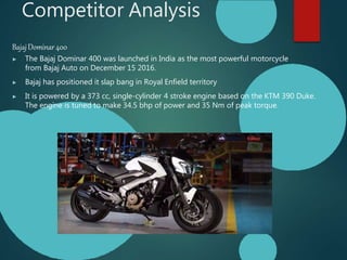 Competitor Analysis
BajajDominar400
▶ The Bajaj Dominar 400 was launched in India as the most powerful motorcycle
from Bajaj Auto on December 15 2016.
▶ Bajaj has positioned it slap bang in Royal Enfield territory
▶ It is powered by a 373 cc, single-cylinder 4 stroke engine based on the KTM 390 Duke.
The engine is tuned to make 34.5 bhp of power and 35 Nm of peak torque.
 
