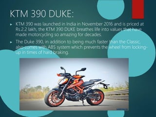KTM 390 DUKE:
▶ KTM 390 was launched in India in November 2016 and is priced at
Rs.2.2 lakh, the KTM 390 DUKE breathes life into values that have
made motorcycling so amazing for decades.
▶ The Duke 390, in addition to being much faster than the Classic,
also comes with ABS system which prevents the wheel from locking-
up in times of hard braking.
 