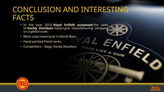 CONCLUSION AND INTERESTING
FACTS
? In the year 2014, Royal Enfield surpassed the sales
of Harley Davidson motorcycle manufacturing company
on a global scale.
? Most used motorcycle in World Wars.
? Hand painted Petrol tanks.
? Competitors C Bajaj, Harley Davidson
 
