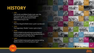 HISTORY
o 1891
R W Smith and Albert Eadie took over the
Townsend cycle co. of Enfield Road in
Redditch, UK, and formed Enfield
Manufacturing Co. ltd.
o 1901
The first Royal Enfield motor cycle is produced.
o 1932
The legendary Bullet motor cycle is born.
o 1939
Royal Enfield produced large quantities of
motor cycles and bicycles during World War II,
including well known flying flea.
o 1949
Royal Enfield motorcycles were being sold by
Madras Motors of K R Sundaram Iyer.
 