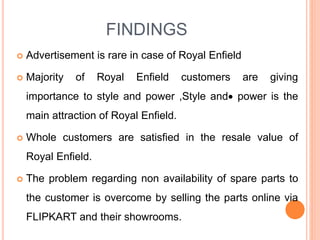 FINDINGS
 Advertisement is rare in case of Royal Enfield
 Majority of Royal Enfield customers are giving
importance to style and power ,Style and power is the
main attraction of Royal Enfield.
 Whole customers are satisfied in the resale value of
Royal Enfield.
 The problem regarding non availability of spare parts to
the customer is overcome by selling the parts online via
FLIPKART and their showrooms.
 