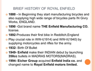 BRIEF HISTORY OF ROYAL ENFIELD
 1880 - In Beginning they start manufacturing bicycles and
also supplying high wide range of bicycles parts IN Givry
Works, ENGLAND.
 1890 -Got brand name THE Enfield Manufacturing CO.
license.
 1892-Produces their first bike in Redditch,England
 Play crucial role in WW-I(1914) and WW-II(1940) by
supplying motorcycles and rifles for the army.
 1932- Birth Of Bullet
 1949- Enfield make their INDIAN debut by launching
350cc bullets in MADRAS MOTORS(MADRAS).
 1994- Eicher Group acquired Enfield India co. and
changed name to Royal Enfield motors limited.
 
