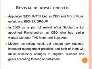 REVIVAL OF ROYAL ENFIELD
 Appointed SIDDHARTH LAL as CEO and MD of Royal
enfield and EICHER GROUP.
 In 2005 as a part of revival effort Siddhartha Lal
appointed Ravichandran as CEO who had earlier
worked with both TVS Motor and Bajaj Auto.
 Modern technology used, but vintage look retained,
improved management practices and both of them will
make necessary changes in engines, silencer and
gears according to need of customers.
 
