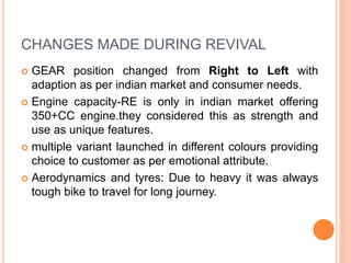 CHANGES MADE DURING REVIVAL
 GEAR position changed from Right to Left with
adaption as per indian market and consumer needs.
 Engine capacity-RE is only in indian market offering
350+CC engine.they considered this as strength and
use as unique features.
 multiple variant launched in different colours providing
choice to customer as per emotional attribute.
 Aerodynamics and tyres: Due to heavy it was always
tough bike to travel for long journey.
 