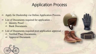 Application Process
Apply for Dealership via Online Application Process.
List of Documents required for application –
Identity Proof.
Bank Documents.
List of Documents required post application approval –
Verified Place Documents.
Approval Document.
 