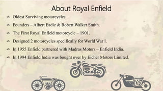 About Royal Enfield
Oldest Surviving motorcycles.
Founders – Albert Eadie & Robert Walker Smith.
The First Royal Enfield motorcycle – 1901.
Designed 2 motorcycles specifically for World War I.
In 1955 Enfield partnered with Madras Motors – Enfield India.
In 1994 Enfield India was bought over by Eicher Motors Limited.
 