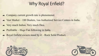 Why Royal Enfield?
Company current growth rate is phenomenal.
Vast Market – 180 Dealers, 1oo Authorized Service Centers in India.
Very much Indian, Very much Desi.
Profitable – Huge Fan following in India.
Royal Enfield owners stand by it – Rock Solid Product.
 