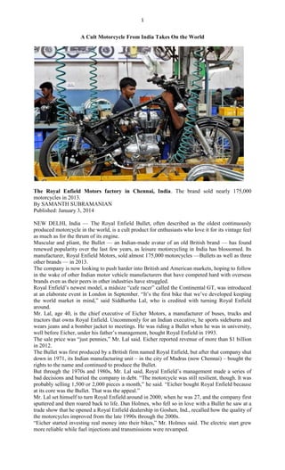 1
A Cult Motorcycle From India Takes On the World
The Royal Enfield Motors factory in Chennai, India. The brand sold nearly 175,000
motorcycles in 2013.
By SAMANTH SUBRAMANIAN
Published: January 3, 2014
NEW DELHI, India — The Royal Enfield Bullet, often described as the oldest continuously
produced motorcycle in the world, is a cult product for enthusiasts who love it for its vintage feel
as much as for the thrum of its engine.
Muscular and pliant, the Bullet — an Indian-made avatar of an old British brand — has found
renewed popularity over the last few years, as leisure motorcycling in India has blossomed. Its
manufacturer, Royal Enfield Motors, sold almost 175,000 motorcycles —Bullets as well as three
other brands — in 2013.
The company is now looking to push harder into British and American markets, hoping to follow
in the wake of other Indian motor vehicle manufacturers that have competed hard with overseas
brands even as their peers in other industries have struggled.
Royal Enfield‘s newest model, a midsize ―cafe racer‖ called the Continental GT, was introduced
at an elaborate event in London in September. ―It‘s the first bike that we‘ve developed keeping
the world market in mind,‖ said Siddhartha Lal, who is credited with turning Royal Enfield
around.
Mr. Lal, age 40, is the chief executive of Eicher Motors, a manufacturer of buses, trucks and
tractors that owns Royal Enfield. Uncommonly for an Indian executive, he sports sideburns and
wears jeans and a bomber jacket to meetings. He was riding a Bullet when he was in university,
well before Eicher, under his father‘s management, bought Royal Enfield in 1993.
The sale price was ―just pennies,‖ Mr. Lal said. Eicher reported revenue of more than $1 billion
in 2012.
The Bullet was first produced by a British firm named Royal Enfield, but after that company shut
down in 1971, its Indian manufacturing unit – in the city of Madras (now Chennai) – bought the
rights to the name and continued to produce the Bullet.
But through the 1970s and 1980s, Mr. Lal said, Royal Enfield‘s management made a series of
bad decisions and buried the company in debt. ―The motorcycle was still resilient, though. It was
probably selling 1,500 or 2,000 pieces a month,‖ he said. ―Eicher bought Royal Enfield because
at its core was the Bullet. That was the appeal.‖
Mr. Lal set himself to turn Royal Enfield around in 2000, when he was 27, and the company first
sputtered and then roared back to life. Dan Holmes, who fell so in love with a Bullet he saw at a
trade show that he opened a Royal Enfield dealership in Goshen, Ind., recalled how the quality of
the motorcycles improved from the late 1990s through the 2000s.
―Eicher started investing real money into their bikes,‖ Mr. Holmes said. The electric start grew
more reliable while fuel injections and transmissions were revamped.
 