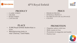 4P’S Royal Enfield
PRODUCT
• CLASSIC STREET
• CRUISER
• RETRO STREET
• CAFÉ RACER
PRICE
• PREMIUM PRICING
• OPTIONAL PRODU...