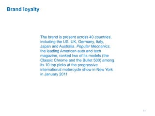 11
Brand loyalty
The brand is present across 40 countries,
including the US, UK, Germany, Italy,
Japan and Australia. Popular Mechanics,
the leading American auto and tech
magazine, ranked two of its models (the
Classic Chrome and the Bullet 500) among
its 10 top picks at the progressive
international motorcycle show in New York
in January 2011
 