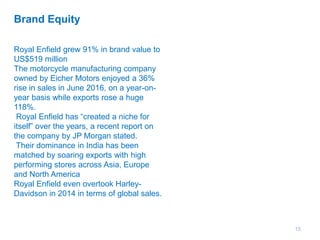 15
Brand Equity
Royal Enfield grew 91% in brand value to
US$519 million
The motorcycle manufacturing company
owned by Eicher Motors enjoyed a 36%
rise in sales in June 2016, on a year-on-
year basis while exports rose a huge
118%.
Royal Enfield has “created a niche for
itself” over the years, a recent report on
the company by JP Morgan stated.
Their dominance in India has been
matched by soaring exports with high
performing stores across Asia, Europe
and North America
Royal Enfield even overtook Harley-
Davidson in 2014 in terms of global sales.
 