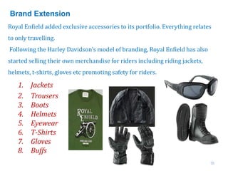 16
Royal Enfield added exclusive accessories to its portfolio. Everything relates
to only travelling.
Following the Harley Davidson’s model of branding, Royal Enfield has also
started selling their own merchandise for riders including riding jackets,
helmets, t-shirts, gloves etc promoting safety for riders.
1. Jackets
2. Trousers
3. Boots
4. Helmets
5. Eyewear
6. T-Shirts
7. Gloves
8. Buffs
Brand Extension
 
