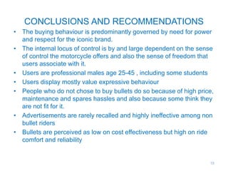 CONCLUSIONS AND RECOMMENDATIONS
• The buying behaviour is predominantly governed by need for power
and respect for the iconic brand.
• The internal locus of control is by and large dependent on the sense
of control the motorcycle offers and also the sense of freedom that
users associate with it.
• Users are professional males age 25-45 , including some students
• Users display mostly value expressive behaviour
• People who do not chose to buy bullets do so because of high price,
maintenance and spares hassles and also because some think they
are not fit for it.
• Advertisements are rarely recalled and highly ineffective among non
bullet riders
• Bullets are perceived as low on cost effectiveness but high on ride
comfort and reliability
18
 